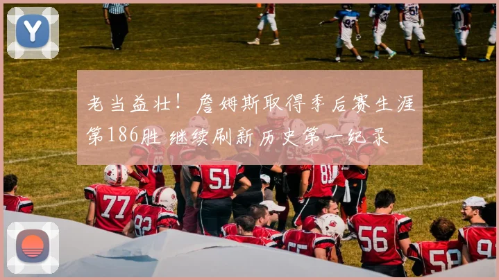 老当益壮！詹姆斯取得季后赛生涯第186胜 继续刷新历史第一纪录